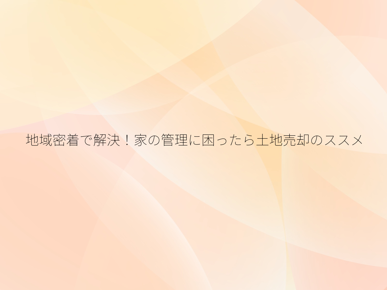 地域密着で解決！家の管理に困ったら土地売却のススメ/