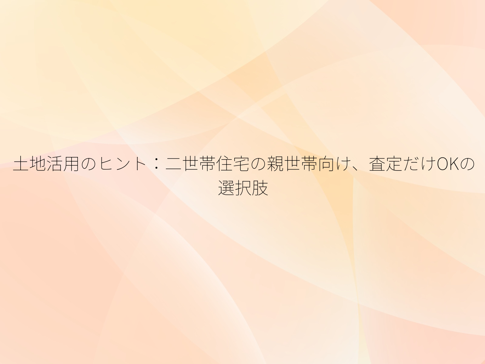 土地活用のヒント二世帯住宅の親世帯向け、査定だけOKの選択肢/